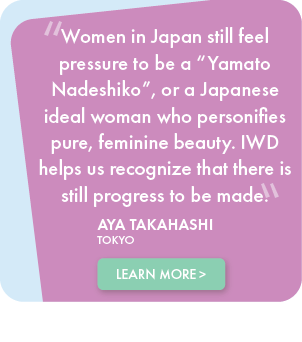 Women in Japan still feel pressure to be a Yamato Nadeshiko, or a Japanese ideal woman who personifies pure, feminine beauty. IWD helps us recognize that there is still progress to be made. - Aya Takahashi, TOKYO