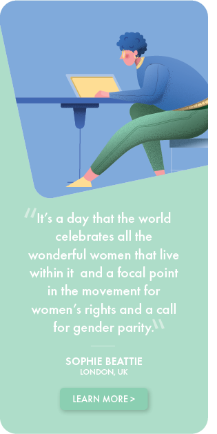 It's a day that the world celebrates all the wonderful women that live within it and a focal point in the movement for women's rights and a call for gender parity. - Sophie Beattie, LONDON, UK